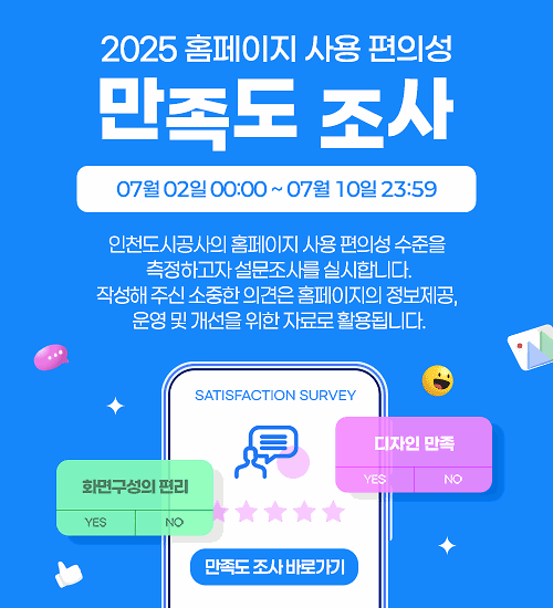 2025 홈페이지 사용 편의성 만족도 조사 : 인천도시공사의 홈페이지 사용 편의성 수준을 측정하고자 설문조사를 실시합니다. 작성해 주신 소중한 의견은 홈페이지의 정보제공, 운영 및 개선을 위한 자료로 활용됩니다. 2025.07.02 00:00 ~ 2025.07.10 23:59 [만족도 조사 바로가기]
