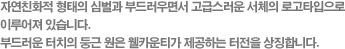 자연친화적 형태의 심벌과 부드러우면서 고급스러운 서체의 로고타입으로 이루어져 있습니다. 부드러운 터치의 둥근 원은 웰카운티가 제공하는 터전을 상징합니다.