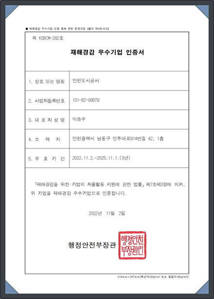 (제 KSBCM-282호)재해경감 우수기업 인증서 1.상호 또는 명칭 : 인천도시공사 2. 사업자등록번호 : 131-82-08879 3. 대표자성명 : 이승우 4. 소재지 : 인천광역시 남동구 인주대로914번길 42, 1층 5.유효기간 : 2022.11.2.~2025.11.1.(3년) 「재해경감을 위한 기업의 자율활동 지원에 관한 법률」 제7조제3항에 의거, 위 기업을 재해경감 우수기업으로 인증합니다. 2022년 11월 2일 행정안전부장관(직인)