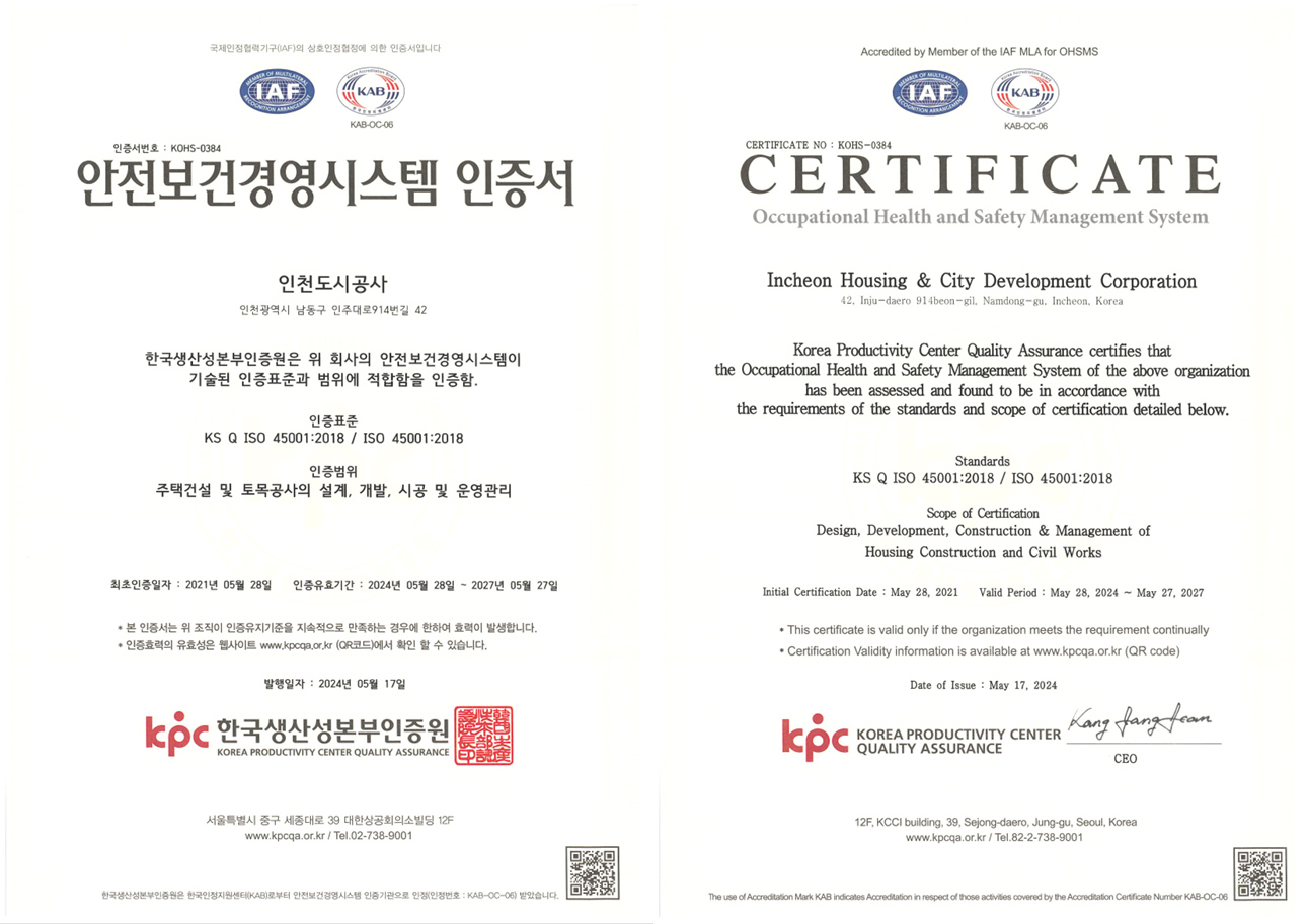 안전보건경영시스템 인증서 인천도시공사(인천광역시 남동구 인주대로914번길 42) 한국생산성본부인증원은 위 회사의 안전보건 경영시스템이 기술된 인증표준과 범위에 적합함을 인증함. 인증표준: KS Q ISO 45001 : 2018 / ISO 45001 : 2018 인증범위 : 주택건설 및 토목공사의 설계, 개발, 시공 및 운영관리 최초인증일자 : 2021년 05월 28일 인증유효기간 : 2021년 05월 28일 ~ 2024년 05월 27일
		* 본 인증서는 위 조직이 인증유지기준을 지속적으로 만족하는 경우에 한하여 효력이 발생합니다.
		* 인증효력의 유효성은 웹사이트 www.kpcqa.or.kr에서 확인할 수 있습니다. 발행일자 : 2021년 05월 28일 임헝녕 심사팀장 / 정의식 원장. 
		한국생산성본부인증원 서울 특별시 중구 세종대로 39 대한상공회의소빌딩 12F www.kpcqa.or.kr / Tel.02-738-9001