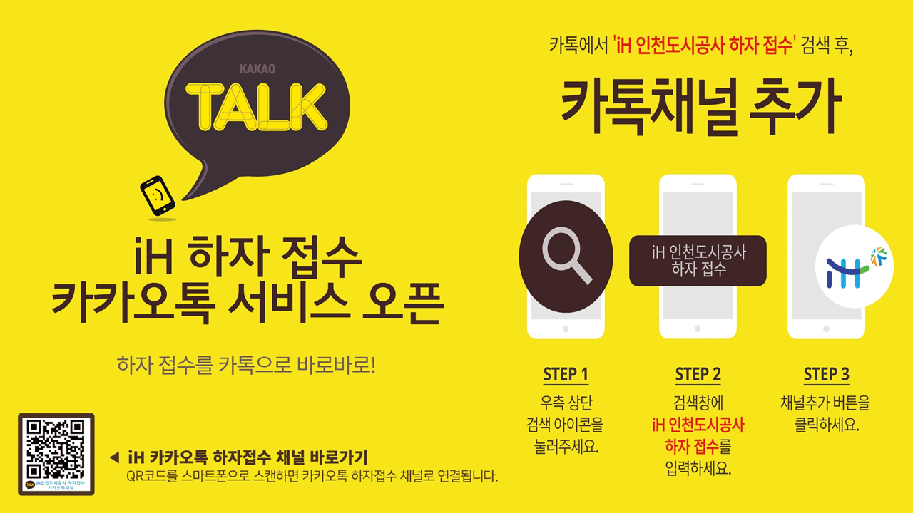 (KAKAO TALK) iH 하자 접수 카카오톡 서비스 오픈 하자접수를 카톡으로 바로바로! (iH인천도시공사 하자접수 카카오톡채널[QR코드]) ◀ iH 카카오톡 하자접수 채널 바로가기 : QR코드를 스마트폰으로 스캔하면 카카오톡 하자접수 채널로 연결됩니다. 카톡에서 'iH 인천도시공사 하자 접수' 검색 후, 카톡채널 추가 : STEP1 - 우측 상단 검색 아이콘을 눌러주세요. STEP 2 - 검색창에 iH 인천도시공사 하자 접수를 입력하세요. STEP 3 - 채널추가 버튼을 클릭하세요.
