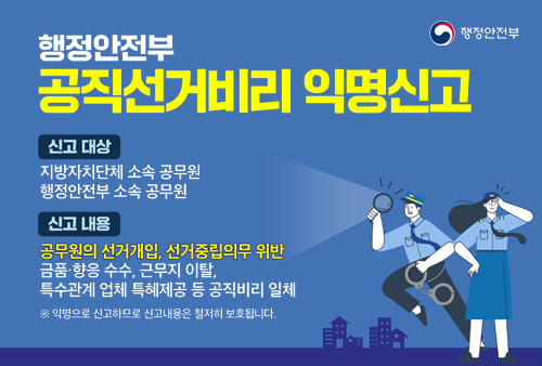 행정안전부 공직선거비리 익명신고 신고 대상: 지방자치단체 소속 공무원, 행정안전부 소속 공무원 / 신고 내용 : 공무원의 선거개입, 선거중립의무 위반 금품·향응 수수, 근무지 이탈, 특수관계 업체 특혜제공 등 공직비리 일체 ※ 익명으로 신고하므로 신고내용은 철저히 보호됩니다.