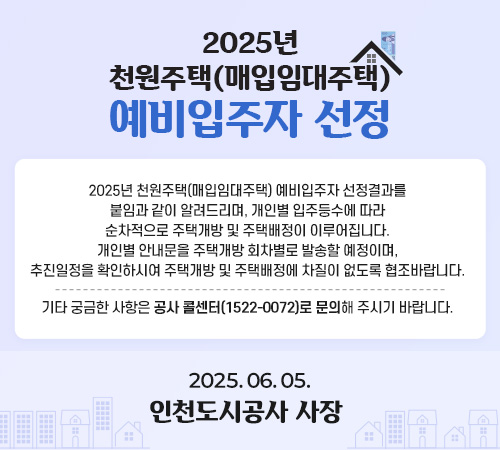 2025년 천원주택(매입임대주택) 예비입주자 선정 발표 일정 안내 - 2025년 천원주택(매입임대주택) 예비입주자 선정 결과는 금일 18시 발표 예정으로 개별안내 및 공사(iH) 홈페이지에 공지할 예정입니다.  기타 문의사항은 iH 콜센터(1522-0072)으로 문의하여 주시기 바랍니다. 2025.06.05. 인천도시공사 사장