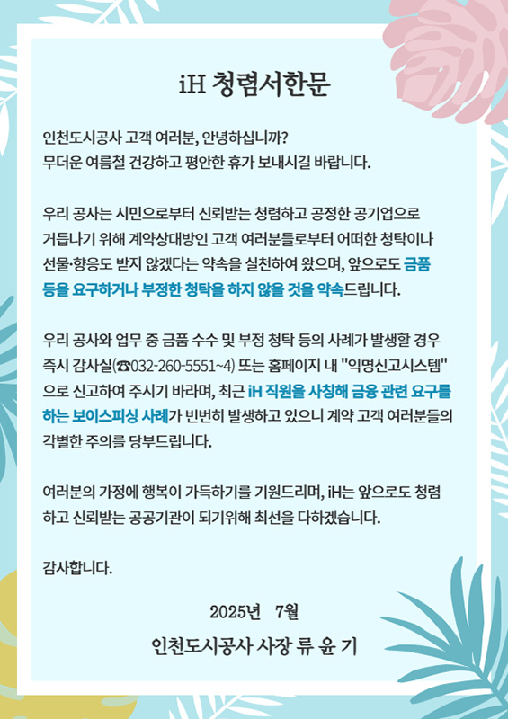 iH 청렴서한문

인천도시공사 고객 여러분, 안녕하십니까?
무더운 여름철 건강하고 평안한 휴가 보내시길 바랍니다.

우리 공사는 시민으로부터 신뢰받는 청렴하고 공정한 공기업으로 거듭나기 위해 계약상대방인 고객 여러분들로부터 어떠한 청탁이나 선물·향응도 받지 않겠다는 약속을 실천하여 왔으며, 앞으로도 금품 등을 요구하거나 부정한 청탁을 하지 않을 것을 약속드립니다.

우리 공사와 업무 중 금품 수수 및 부정 청탁 등의 사례가 발생할 경우 즉시 감사실(☎032-260-5551~4) 또는 홈페이지 내 '익명신고시스템'으로 신고하여 주시기 바라며, 최근 iH 직원을 사칭해 금품 관련 요구를 하는 보이스피싱 사례가 빈번히 발생하고 있으니 계약 고객 여러분들의 각별한 주의를 당부드립니다.

여러분의 가정에 행복이 가득하기를 기원드리며, iH는 앞으로도 청렴하고 신뢰받는 공공기관이 되기 위해 최선을 다하겠습니다.

감사합니다.

2025년 7월
인천도시공사 사장 류 윤 기