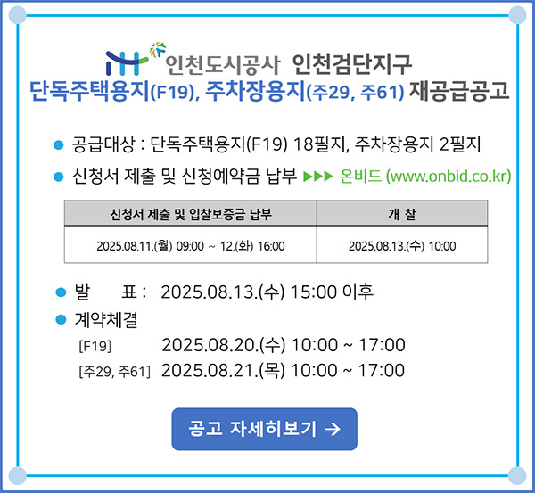iH 인천도시공사 인천검단지구 단독주택용지(F19), 주자장용지(주29, 주61) 재공급공고 -
		공급대상 :단독주택용지(F19) 18필지, 주차장용지 2필지 -신청서 제출 및 신청예약급 납부 ▶▶▶ 온비드(www.onbid.co.kr) [신청서 제출 및 입찰보증급 납부 : 2025. 08. 11(월) 09:00 ~ 12.(화) 16:00 / 개찰 : 2025. 08. 13.(수) 10:00] -발표 : 2025. 08. 13.(수) 15:00 이후 -계약체결 : [F19] 2025.08.20.(수) 10:00 ~ 17:00 [주29, 주61] 2025.08.21.(목) 10:00~17:00 [공고 자세히보기]