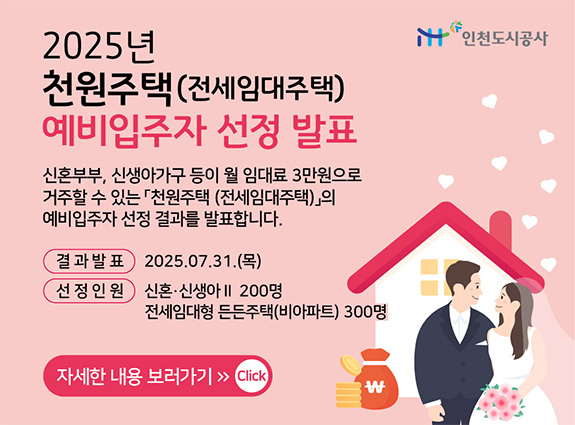 2025년 천원주택(전세임대주택) 예비입주자 선정 발표 - 신혼부부, 신생아가구 등이 월 임대료 3만원으로 거주할 수 있는 「천원주택(전세임대주택)」의 예비입주자 선정 결과를 발표합니다. [결과발표] : 2025. 07. 31.(목) [선정인원] : 신혼·신생아II 200명 전세임대형 든든주택(비아파트) 300명 - 자세한 내용 보러가기(GO)