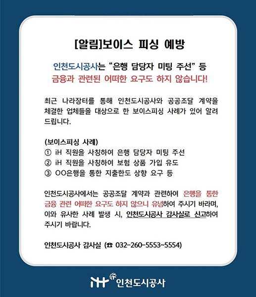 [알림] 보이스 피싱 예방

인천도시공사는 “은행 담당자 미팅 주선” 등
금융과 관련된 어떠한 요구도 하지 않습니다!

최근 나라장터를 통해 인천도시공사와 공공조달 계약을 체결한 업체들을 대상으로 한 보이스피싱 사례가 있어 알려드립니다.

(보이스피싱 사례)
① iH 직원을 사칭하여 은행 담당자 미팅 주선
② iH 직원을 사칭하여 보험 상품 가입 유도
③ ○○은행을 통한 지출한도 상향 요구 등

인천도시공사에서는 공공조달 계약과 관련하여 은행을 통한 금융 관련 어떠한 요구도 하지 않으니 유념하여 주시기 바라며, 이와 유사한 사례 발생 시, 인천도시공사 감사실로 신고하여 주시기 바랍니다.

인천도시공사 감사실 ☎ 032-260-5553~5554