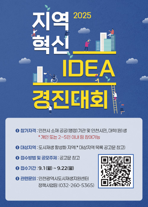 2025 지역혁신 아이디어 경진대회
참가자격 : 인천시 소재 공공(행정)기관 및 인천시민, 대학(원)생 * 개인 또는 2~5인 이내 팀 참여가능 / 대상지역 : 도시재생 활성화 지역(* 대상지역 목록 공고문 참고) / 접수방법 및 공모주제 : 공고문 참고 / 접수기간 : 9.1(월) ~ 9.22(월) / 관련문의 : 인천광역시도시재생지원센터 정책사업팀(032-260-5365) (QR코드 : https://www.iurc.or.kr/index.php)