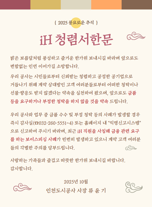 2025 풍요로운 추석 iH 청렴서한문 밝은 보름달처럼 풍성하고 즐거운 한가위 보내시길 바라며 앞으로도 변함없는 인연 이어가길 소망합니다. 우리 공사는 시민들로부터 신뢰받는 청렴하고 공정한 공기업으로 거듭나기 위해 계약 상대방인 고객 여러분들로부터 어떠한 청탁이나 선물 향응도 받지 않겠다는 약속을 실천하여 왔으며 앞으로도 금품 등을 요구하거나 부정한 청탁을 하지 않을 것을 약속 드립니다. 우리 공사와 업무 중 금품 수수 및 부정 청탁 등의 사례가 발생할 경우 즉시 감사실(☎032-260-5551~4) 또는 홈페이지 내 익명신고시스템으로 신고하여 주시기 바라며 최근 iH 직원을 사칭해 금품 관련 요구를 하는 보이스피싱 사례가 빈번히 발생하고 있으니 계약 고객 여러분들의 각별한 주의를 당부드립니다. 사랑하는 가족들과 즐겁고 따뜻한 한가위 보내시길 바랍니다. 감사합니다. 2025년 10월 인천도시공사 사장 류윤기