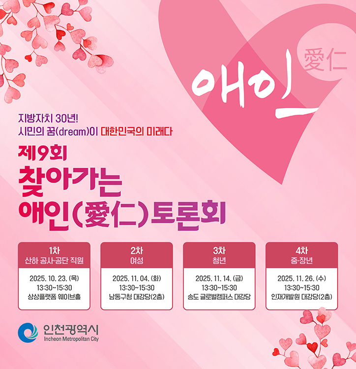 애인(愛仁)

지방자치 30년!
시민의 꿈(dream)이 대한민국의 미래다

제9회 찾아가는 애인(愛仁) 토론회

1차
산하 공사·공단 직원
2025. 10. 23. (목)
13:30~15:30
상상플랫폼 웨이브홀

2차
여성
2025. 11. 04. (화)
13:30~15:30
남동구청 대강당(2층)

3차
청년
2025. 11. 14. (금)
13:30~15:30
송도 글로벌캠퍼스 대강당

4차
중·장년
2025. 11. 26. (수)
13:30~15:30
인재개발원 대강당(2층)

인천광역시 Incheon Metropolitan City