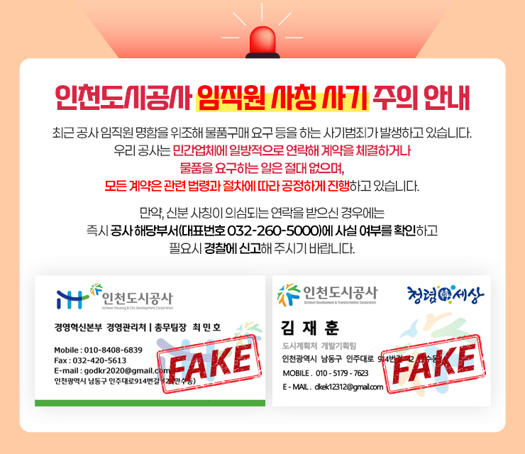 인천도시공사 임직원 사칭 사기 주의 안내

최근 공사 임직원 명함을 위조해 물품구매 요구 등을 하는 사기범죄가 발생하고 있습니다.
우리 공사는 민간업체에 일방적으로 연락해 계약을 체결하거나 물품을 요구하는 일은 절대 없으며,
모든 계약은 관련 법령과 절차에 따라 공정하게 진행하고 있습니다.

만약, 신분 사칭이 의심되는 연락을 받으신 경우에는
즉시 공사 해당부서(대표번호 032-260-5000)에 사실 여부를 확인하고 필요시 경찰에 신고해 주시기 바랍니다.
