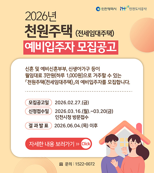 2026년
천원주택 (전세임대주택)
예비입주자 모집공고

신혼 및 예비신혼부부, 신생아가구 등이
월임대로 3만원(하루 1,000원)으로 거주할 수 있는
「천원주택(전세임대주택)」의 예비입주자를 모집합니다.

모집공고일 2026.02.27.(금)
신청접수일 2026.03.16.(월).~03.20(금)
인천시청 방문접수
결 과 발 표 2026.06.04.(목) 이후

자세한 내용 보러가기 [Click]

☎ 문의 : 1522-0072
(인천광역시, 인천도시공사)