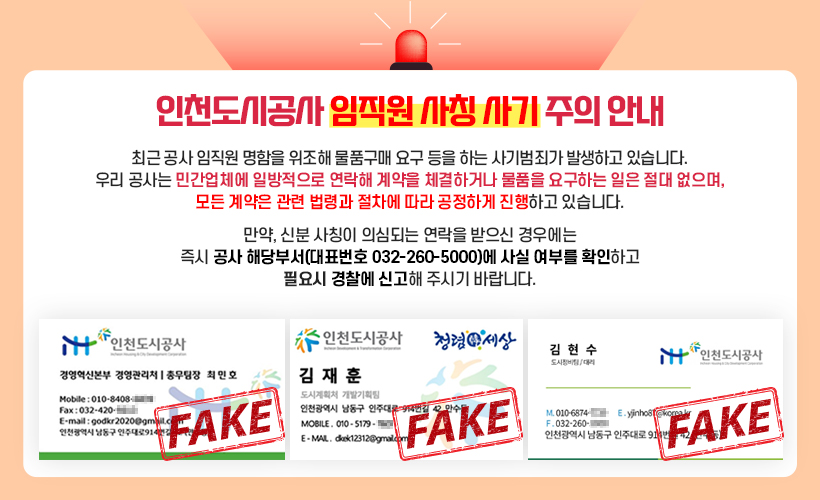 인천도시공사 임직원 사칭 사기 주의 안내 - 최근 공사 임직원 명함을 위조해 물품구매 요구 등을 하는 사기범죄가 발생하고 있습니다. 우리 공사는 민간업체에 일방적으로 연락해 계약을 체결하거나 물품을 요구하는 일은 절대 없으며, 모든 계약은 관련 법령과 절차에 따라 공정하게 진행하고 있습니다. 만약, 신분 사칭이 의심되는 연락을 받으신 경우에는 즉시 공사 해당부서(대표번호 032-260-5000)에 사실 여부를 확인하고 필요시 경찰에 신고해 주시기 바랍니다.