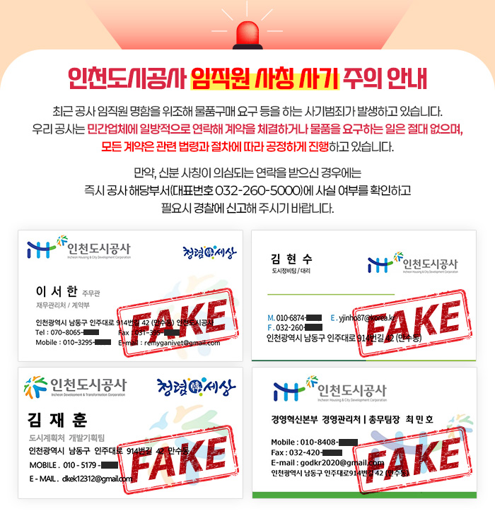 인천도시공사 임직원 사칭 사기 주의 안내 - 최근 공사 임직원 명함을 위조해 물품구매 요구 등을 하는 사기범죄가 발생하고 있습니다. 우리 공사는 민간업체에 일방적으로 연락해 계약을 체결하거나 물품을 요구하는 일은 절대 없으며, 모든 계약은 관련 법령과 절차에 따라 공정하게 진행하고 있습니다. 만약, 신분 사칭이 의심되는 연락을 받으신 경우에는 즉시 공사 해당부서(대표번호 032-260-5000)에 사실 여부를 확인하고 필요시 경찰에 신고해 주시기 바랍니다.