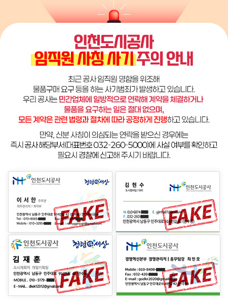 인천도시공사 임직원 사칭 사기 주의 안내 - 최근 공사 임직원 명함을 위조해 물품구매 요구 등을 하는 사기범죄가 발생하고 있습니다. 우리 공사는 민간업체에 일방적으로 연락해 계약을 체결하거나 물품을 요구하는 일은 절대 없으며, 모든 계약은 관련 법령과 절차에 따라 공정하게 진행하고 있습니다. 만약, 신분 사칭이 의심되는 연락을 받으신 경우에는 즉시 공사 해당부서(대표번호 032-260-5000)에 사실 여부를 확인하고 필요시 경찰에 신고해 주시기 바랍니다.