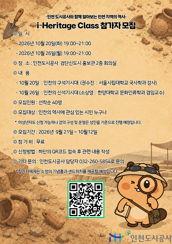 인천 도시공사와 함께 알아보는 인천 지역의 역사
i-Heritage Class 참가자 모집

◎ 일 시

2026년 10월 20일(화) 19:00-21:00
2026년 10월 26일(월) 19:00-21:00

◎ 장 소 : 인천도시공사 검단신도시 홍보관 2층 회의실

◎ 내 용

10월 20일 : 인천의 구석기시대 (권수진 : 서울시립대학교 국사학과 강사)
10월 26일 : 인천의 신석기시대 (소상영 : 한양대학교 문화인류학과 겸임교수)

◎ 모집인원 : 선착순 40명

◎ 모집대상 : 인천의 역사에 관심 있는 시민 누구나

미성년자도 신청 가능하나 강의 구성 및 운영은 성인을 기준으로 진행 예정입니다.

◎ 모집기간 : 2026년 9월 21일 - 10월 12일

◎ 참 가 비 : 무료

◎ 신청방법 : 하단의 QR코드 접속 후 관련 내용 작성

◎ 기타 문의 : 인천도시공사 담당자 032-260-5854로 문의

참가자에게는 소정의 기념품과 샌드위치를 제공할 예정입니다.