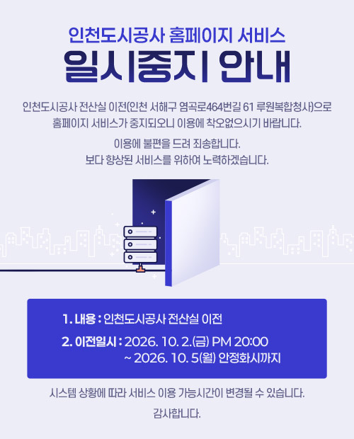 인천도시공사 홈페이지 서비스 일시중지 안내


인천도시공사 전산실 이전(인천 서해구 염곡로464번길 61 루원복합청사)으로
홈페이지 서비스가 중지되오니 이용에 착오없으시기 바랍니다.

이용에 불편을 드려 죄송합니다.
보다 향상된 서비스를 위하여 노력하겠습니다.


1. 내 용 : 인천도시공사 전산실 이전

2. 이전일시 : 2026. 10. 2.(금) pm 20:00 ~ 2026. 10. 5(월) 안정화시까지


시스템 상황에 따라 서비스 이용 가능시간이 변경될 수 있습니다.

감사합니다.